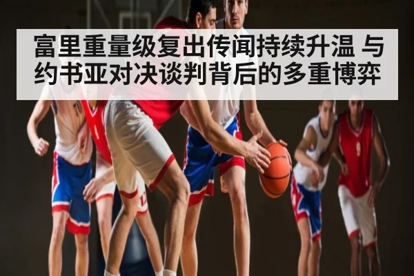 富里重量级复出传闻持续升温 与约书亚对决谈判背后的多重博弈（kaiyun）