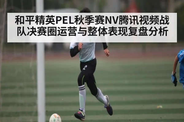 和平精英PEL秋季赛NV腾讯视频战队决赛圈运营与整体表现复盘分析（kaiyun）