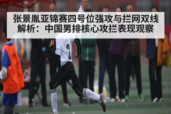 张景胤亚锦赛四号位强攻与拦网双线解析：中国男排核心攻拦表现观察（kaiyun）