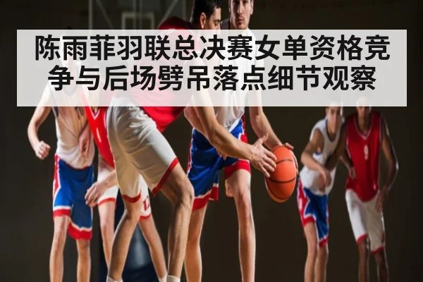 陈雨菲羽联总决赛女单资格竞争与后场劈吊落点细节观察（kaiyun）
